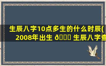 生辰八字10点多生的什么时辰(2008年出生 🍁 生辰八字查询)